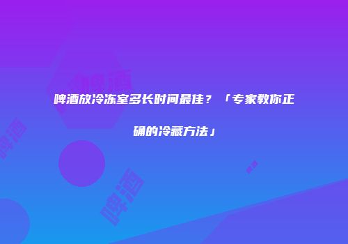 啤酒放冷冻室多长时间最佳？「专家教你正确的冷藏方法」
