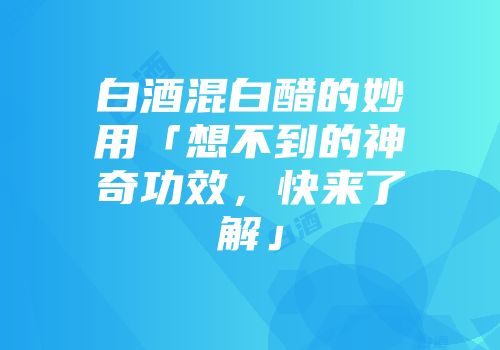 白酒混白醋的妙用「想不到的神奇功效，快来了解」