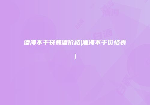 酒海不干袋装酒价格(酒海不干价格表)