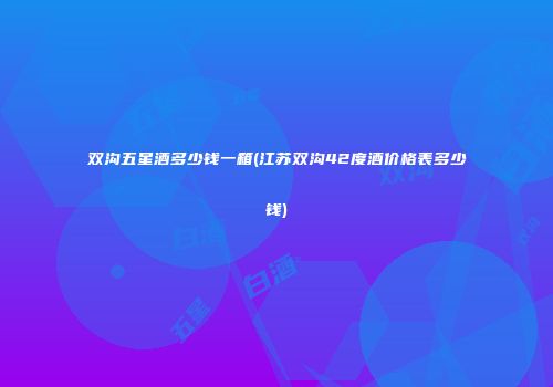 双沟五星酒多少钱一箱(江苏双沟42度酒价格表多少钱)
