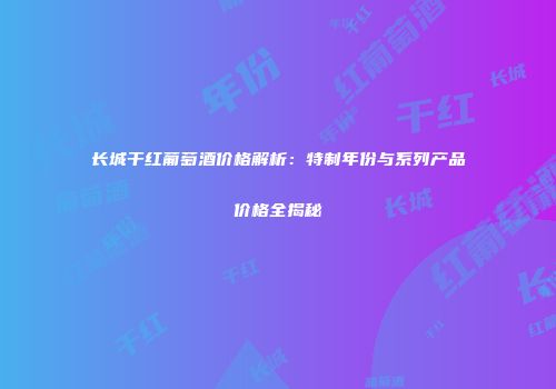 长城干红葡萄酒价格解析：特制年份与系列产品价格全揭秘