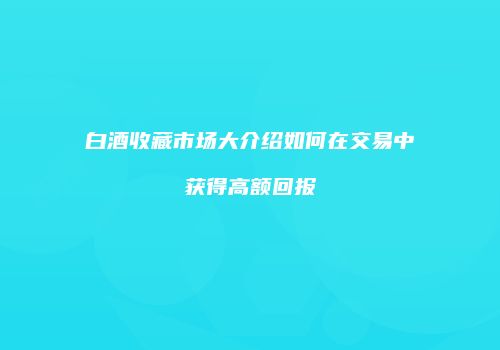 白酒收藏市场大介绍如何在交易中获得高额回报