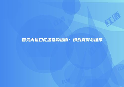 百元内进口红酒选购指南：辨别真假与推荐