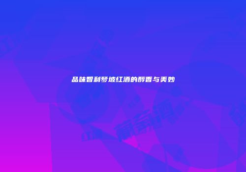 品味智利梦坡红酒的醇香与美妙