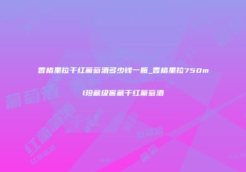 香格里拉干红葡萄酒多少钱一瓶_香格里拉750ml珍藏级窖藏干红葡萄酒