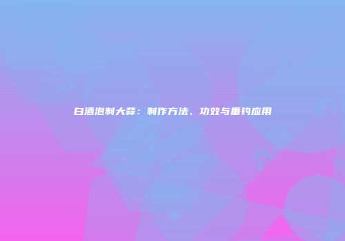白酒泡制大蒜：制作方法、功效与垂钓应用