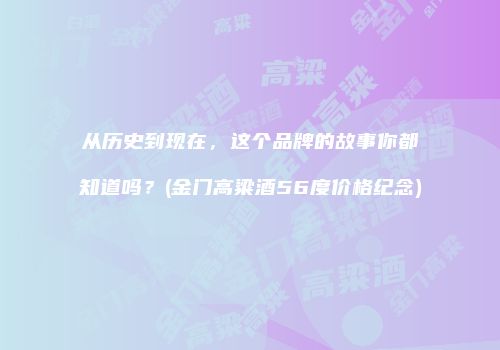 从历史到现在，这个品牌的故事你都知道吗？(金门高粱酒56度价格纪念)