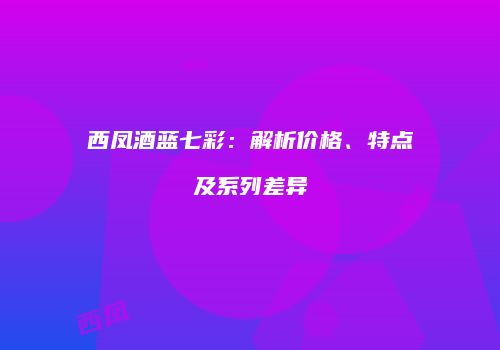西凤酒蓝七彩：解析价格、特点及系列差异