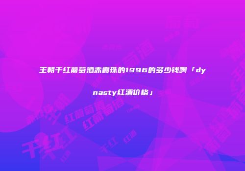 王朝干红葡萄酒赤霞珠的1996的多少钱啊「dynasty红酒价格」