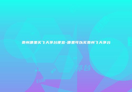 贵州哪里买飞天茅台便宜-哪里可以买贵州飞天茅台