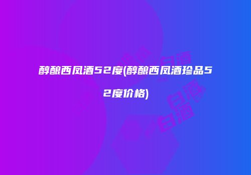 醇酿西凤酒52度(醇酿西凤酒珍品52度价格)