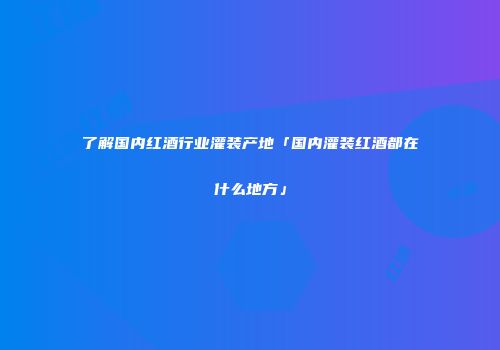 了解国内红酒行业灌装产地「国内灌装红酒都在什么地方」