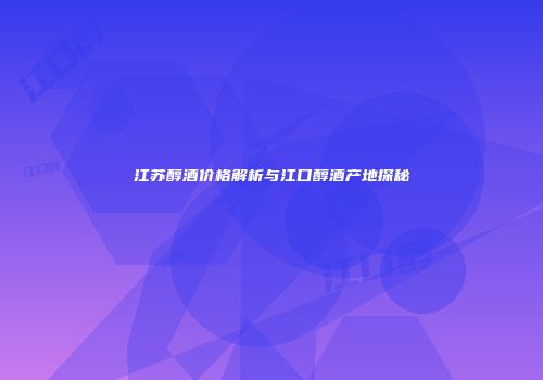 江苏醇酒价格解析与江口醇酒产地探秘