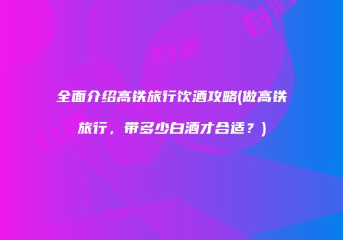 全面介绍高铁旅行饮酒攻略(做高铁旅行，带多少白酒才合适？)
