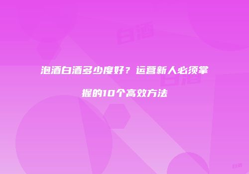 泡酒白酒多少度好？运营新人必须掌握的10个高效方法