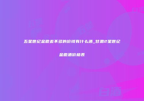 五星世纪金徽差不多的价钱有什么酒_甘肃2星世纪金徽酒价格表