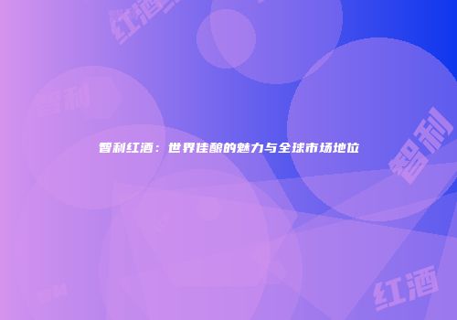 智利红酒：世界佳酿的魅力与全球市场地位