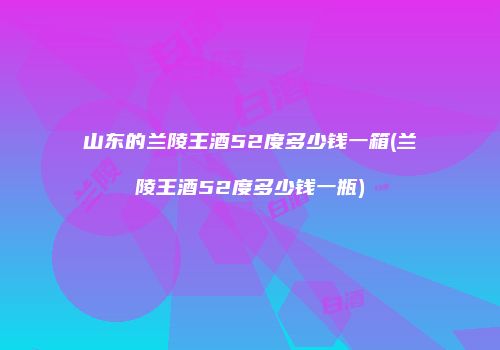 山东的兰陵王酒52度多少钱一箱(兰陵王酒52度多少钱一瓶)