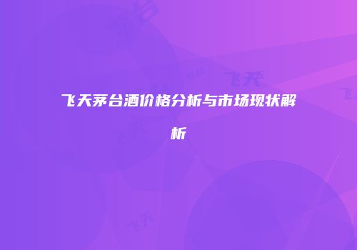 飞天茅台酒价格分析与市场现状解析