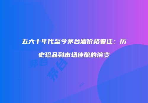 五六十年代至今茅台酒价格变迁：历史珍品到市场佳酿的演变