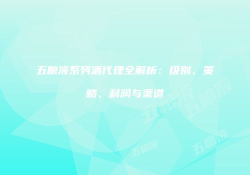 五粮液系列酒代理全解析：级别、策略、利润与渠道