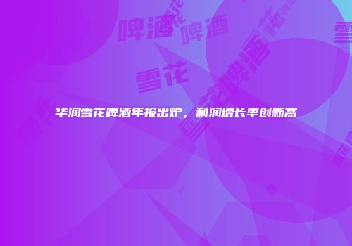 华润雪花啤酒年报出炉，利润增长率创新高