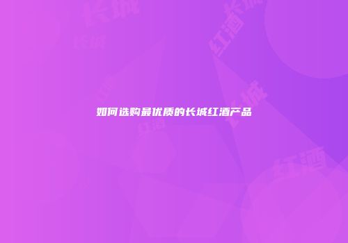 如何选购最优质的长城红酒产品