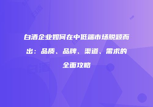 白酒企业如何在中低端市场脱颖而出：品质、品牌、渠道、需求的全面攻略