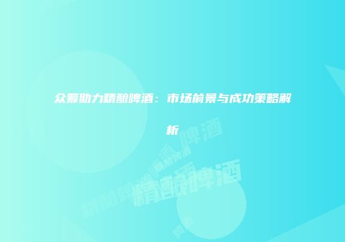 众筹助力精酿啤酒：市场前景与成功策略解析