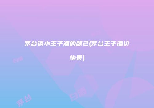 茅台镇小王子酒的颜色(茅台王子酒价格表)