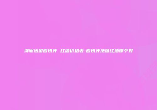 澳洲法国西班牙 红酒价格表-西班牙法国红酒哪个好