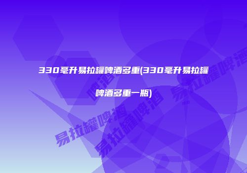 330毫升易拉罐啤酒多重(330毫升易拉罐啤酒多重一瓶)