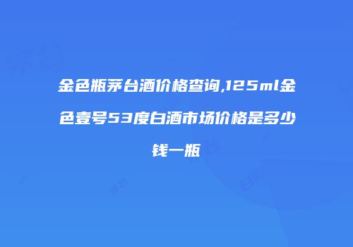 金色瓶茅台酒价格查询,125ml金色壹号53度白酒市场价格是多少钱一瓶