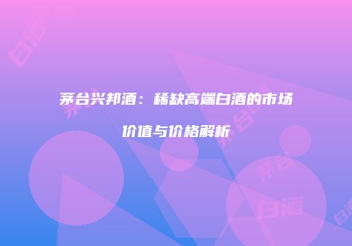 茅台兴邦酒：稀缺高端白酒的市场价值与价格解析