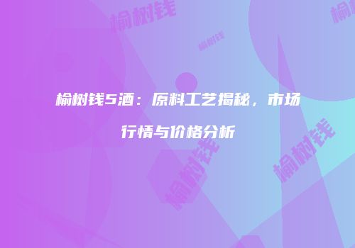 榆树钱5酒：原料工艺揭秘，市场行情与价格分析