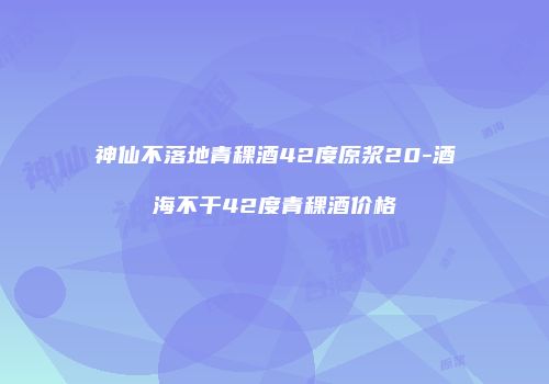 神仙不落地青稞酒42度原浆20-酒海不干42度青稞酒价格