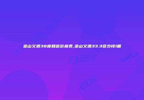 梁山义酒38度和谐价格表,梁山义酒33.3多少钱1箱