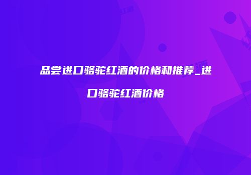 品尝进口骆驼红酒的价格和推荐_进口骆驼红酒价格