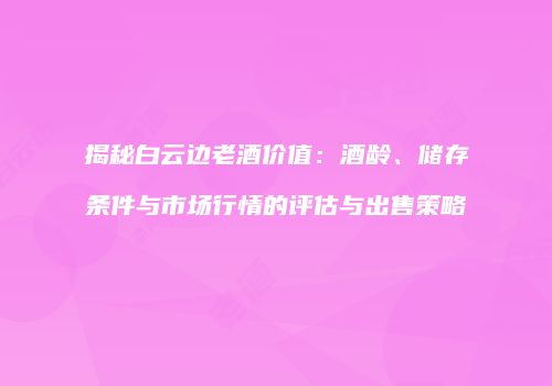 揭秘白云边老酒价值：酒龄、储存条件与市场行情的评估与出售策略