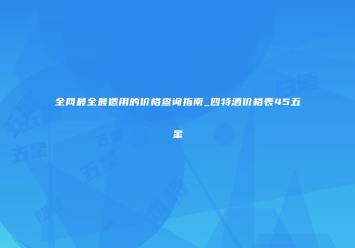 全网最全最适用的价格查询指南_四特酒价格表45五星