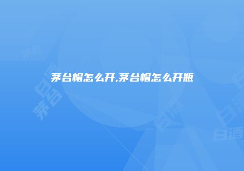 茅台帽怎么开,茅台帽怎么开瓶