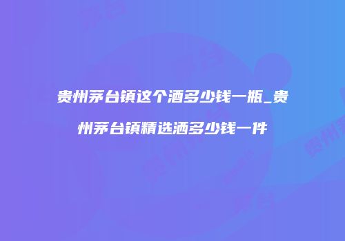 贵州茅台镇这个酒多少钱一瓶_贵州茅台镇精选洒多少钱一件