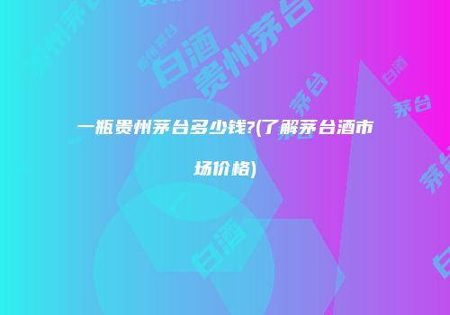 一瓶贵州茅台多少钱?(了解茅台酒市场价格)