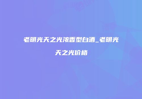 老明光天之光浓香型白酒_老明光天之光价格