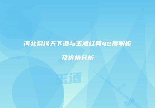 河北梨缘天下酒与玉酒红典42度解析及价格分析