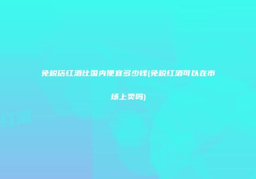 免税店红酒比国内便宜多少钱(免税红酒可以在市场上卖吗)