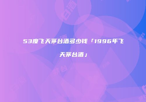 53度飞天茅台酒多少钱「1996年飞天茅台酒」