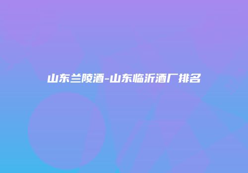 山东兰陵酒-山东临沂酒厂排名
