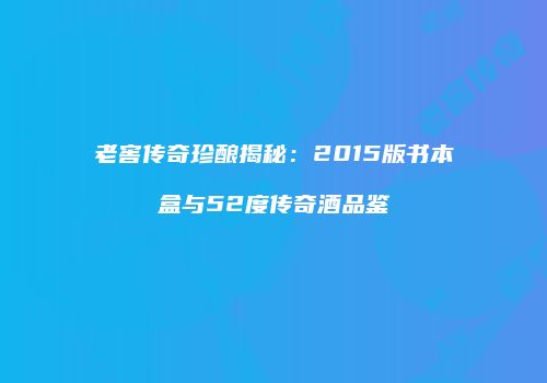 老窖传奇珍酿揭秘：2015版书本盒与52度传奇酒品鉴