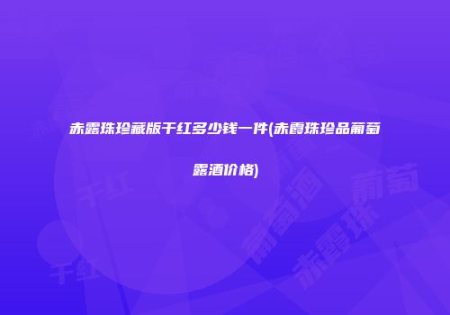 赤露珠珍藏版干红多少钱一件(赤霞珠珍品葡萄露酒价格)